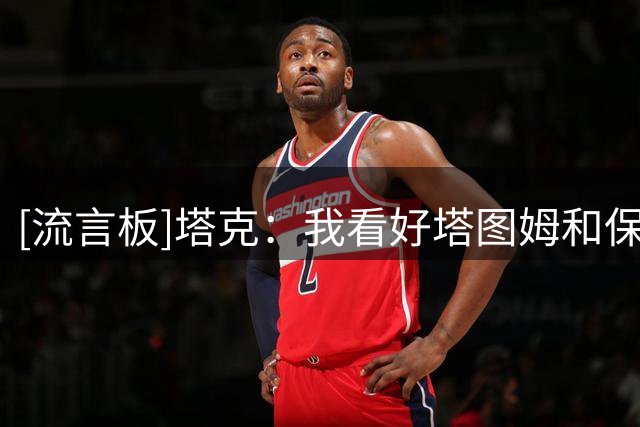 [流言板]塔克：我看好塔图姆和保罗-乔治联手，我喜欢凯尔特人